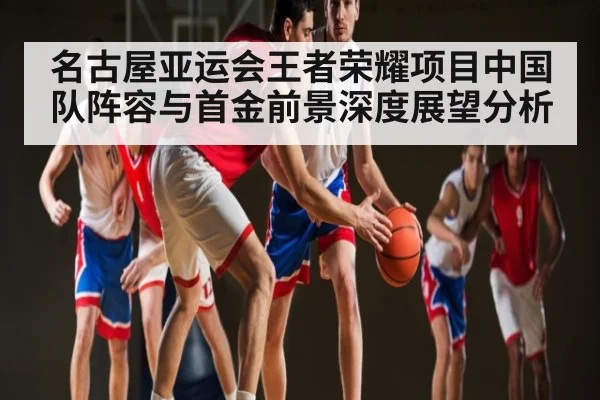 名古屋亚运会王者荣耀项目中国队阵容与首金前景深度展望分析