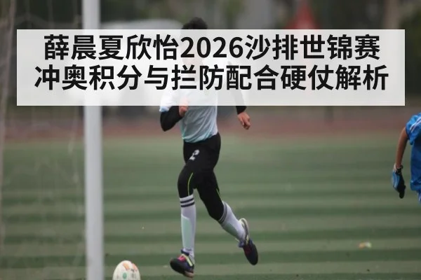 薛晨夏欣怡2026沙排世锦赛冲奥积分与拦防配合硬仗解析